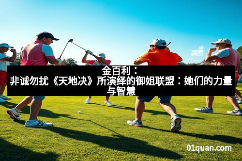 金百利：非诚勿扰《天地决》所演绎的御姐联盟：她们的力量与智慧